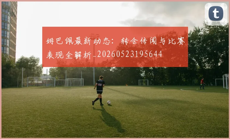 姆巴佩最新动态:转会传闻与比赛表现全解析_20260523195644