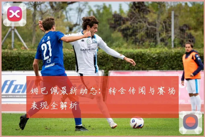 姆巴佩最新动态:转会传闻与赛场表现全解析
